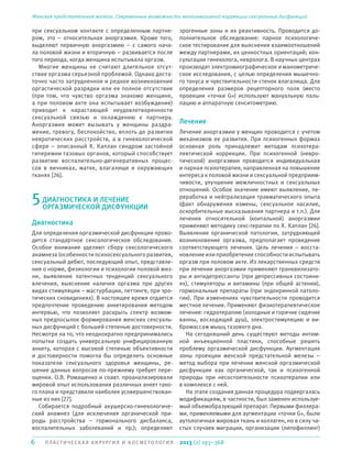 6 П ЛА С Т И ЧЕ СКАЯ ХИРУРГИЯ И КОСМЕТОЛОГИЯ
Женская предстательная железа. Современные возможности малоинвазивной коррекции сексуальных дисфункций
2013 (2) 193–368
при сексуальном контакте с определенным партне-
ром, это – относительная аноргазмия. Кроме того,
выделяют первичную аноргазмию – с самого нача-
ла половой жизни и вторичную – развивается после
того периода, когда женщина испытывала оргазм.
Многие женщины не считают длительное отсут-
ствие оргазма серьезной проблемой. Однако доста-
точно часто затрудненное и редкое возникновение
оргастической разрядки или ее полное отсутствие
(при том, что чувство оргазма знакомо женщине,
а при половом акте она испытывает возбуждение)
приводит к нарастающей неудовлетворенности
сексуальной связью и охлаждению к партнеру.
Аноргазмия может вызывать у женщины раздра-
жение, тревогу, беспокойство, вплоть до развития
невротических расстройств, а в гинекологической
сфере – описанный X. Каплан синдром застойной
гиперемии тазовых органов, который способствует
развитию воспалительно-дегенеративных процес-
сов в яичниках, матке, влагалище и окружающих
тканях [26].
5ДИАГНОСТИКА И ЛЕЧЕНИЕ
ОРГАЗМИЧЕСКОЙ ДИСФУНКЦИИ
Диагностика
Для определения оргазмической дисфункции прово-
дится стандартное сексологическое обследование.
Особое внимание уделяют сбору сексологического
анамнеза (особенности психосексуального развития,
сексуальный дебют, последующий опыт, представле-
ния о норме, физиологии и психологии половой жиз-
ни, выявление латентных тенденций сексуального
влечения, выяснение наличия оргазма при других
видах стимуляции – мастурбации, петтинге, при эро-
тических сновидениях). В настоящее время отдается
предпочтение проведению анкетирования методом
интервью, что позволяет раскрыть спектр возмож-
ных предпосылок формирования женских сексуаль-
ных дисфункций с большей степенью достоверности.
Несмотря на то, что неоднократно предпринимались
попытки создать универсальную унифицированную
анкету, которая с высокой степенью объективности
и достоверности помогла бы определить основные
показатели сексуального здоровья женщины, ре-
шение данных вопросов по-прежнему требует пере-
оценки. О.В. Ромащенко и соавт. проанализировали
мировой опыт использования различных анкет тако-
го плана и представили наиболее усовершенствован-
ные из них [27].
Собирается подробный акушерско-гинекологиче-
ский анамнез (для исключения органической при-
роды расстройства – гормонального дисбаланса,
воспалительных заболеваний и пр.); определяют
эрогенные зоны и их реактивность. Проводится до-
полнительное обследование: парное психологиче-
ское тестирование для выяснения взаимоотношений
между партнерами, их ценностных ориентаций; кон-
сультации гинеколога, невролога. В научных центрах
производят электромиографическое и манометриче-
ское исследования, с целью определения мышечно-
го тонуса и чувствительности стенок влагалища. Для
определения размеров рецепторного поля (место
проекции «точки G») используют мануальную паль-
пацию и аппаратную сенситометрию.
Лечение
Лечение аноргазмии у женщин проводится с учетом
механизмов ее развития. При психогенных формах
основная роль принадлежит методам психотера-
певтической коррекции. При психогенной (невро-
тической) аноргазмии проводится индивидуальная
и парная психотерапия, направленная на повышение
интереса к половой жизни и сексуальной предприим-
чивости, улучшение межличностных и сексуальных
отношений. Особое значение имеют выявление, пе-
реработка и нейтрализация травматического опыта
(факт обнаружения измены, сексуальное насилие,
оскорбительные высказывания партнера и т.п.). Для
лечения относительной (коитальной) аноргазмии
применяют методику секс-терапии по X. Каплан [26].
Выявление органической патологии, затрудняющей
возникновение оргазма, предполагает проведение
соответствующего лечения. Цель лечения – восста-
новление или приобретение способности испытывать
оргазм при половом акте. Из лекарственных средств
при лечении аноргазмии применяют транквилизато-
ры и антидепрессанты (при депрессивных состояни-
ях), стимуляторы и витамины (при общей астении),
гормональные препараты (при эндокринной патоло-
гии). При изменениях чувствительности проводится
местное лечение. Применяют физиотерапевтическое
лечение: гидротерапию (холодные и горячие сидячие
ванны, восходящий душ), электростимуляцию и ви-
бромассаж мышц тазового дна.
На сегодняшний день существуют методы интим-
ной инъекционной пластики, способные решить
проблему оргазмической дисфункции. Аугментация
зоны проекции женской предстательной железы –
метод выбора при лечении женской оргазмической
дисфункции как органической, так и психогенной
природы при несостоятельности психотерапии или
в комплексе с ней.
На этапе создания данная процедура подвергалась
модификациям, в частности, был заменен используе-
мый объемобразующий препарат. Первыми филлера-
ми, применяемыми для аугментации «точки G», были
аутологичная жировая ткань и коллаген, но в силу ча-
стых случаев миграции, организации (липофиллинг)
 