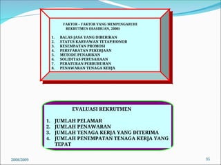 2008/2009 35
FAKTOR – FAKTOR YANG MEMPENGARUHI
REKRUTMEN (HASIBUAN, 2000)
1. BALAS JASA YANG DIBERIKAN
2. STATUS KARYAWAN TETAP/HONOR
3. KESEMPATAN PROMOSI
4. PERSYARATAN PEKERJAAN
5. METODE PENARIKAN
6. SOLIDITAS PERUSAHAAN
7. PERATURAN PERBURUHAN
8. PENAWARAN TENAGA KERJA
EVALUASI REKRUTMEN
1. JUMLAH PELAMAR
2. JUMLAH PENAWARAN
3. JUMLAH TENAGA KERJA YANG DITERIMA
4. JUMLAH PENEMPATAN TENAGA KERJA YANG
TEPAT
 