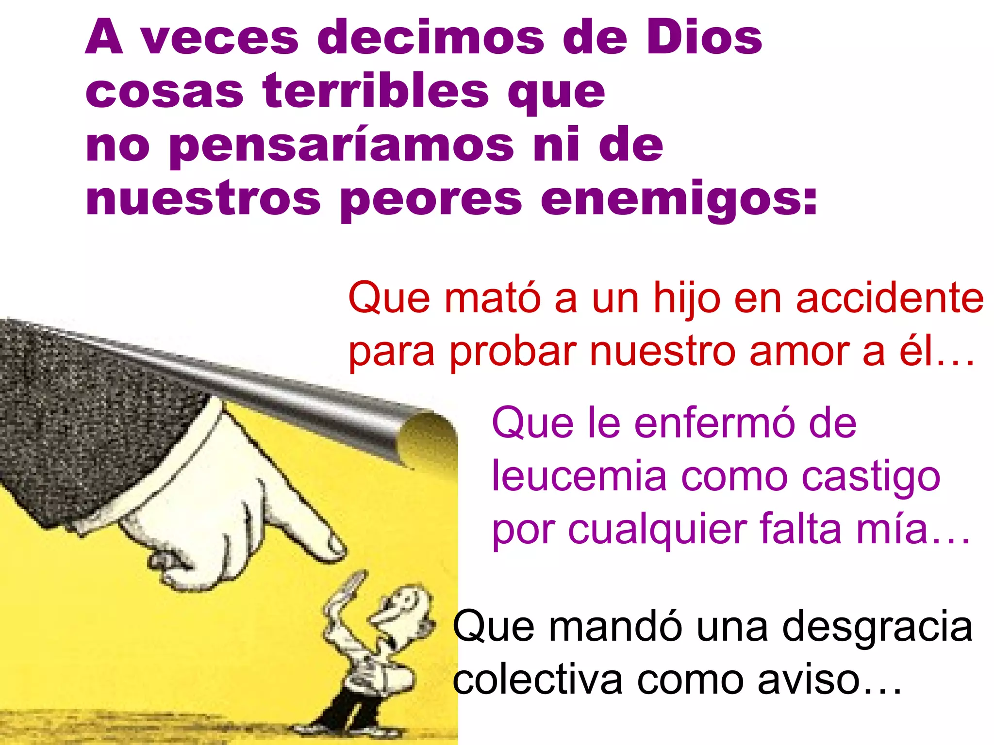 A veces decimos de Dios cosas terribles que  no pensaríamos ni de  nuestros peores enemigos: Que mató a un hijo en accidente para probar nuestro amor a él… Que le enfermó de leucemia como castigo por cualquier falta mía… Que mandó una desgracia colectiva como aviso… 
