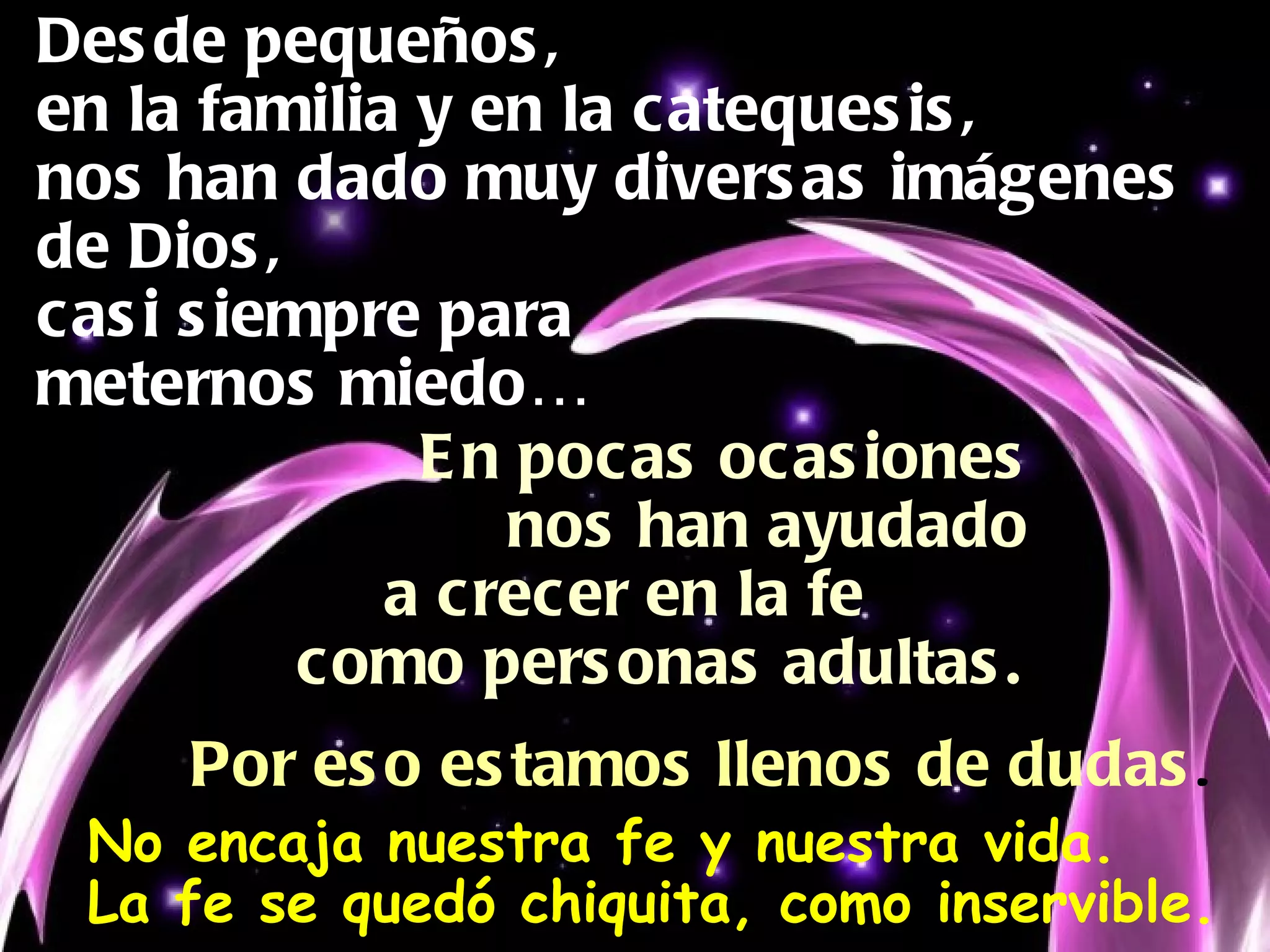 Desde pequeños, en la familia y en la catequesis, nos han dado muy diversas imágenes de Dios, casi siempre para  meternos miedo… En pocas ocasiones nos han ayudado  a crecer en la fe  como personas adultas. Por eso estamos llenos de dudas . No encaja nuestra fe y nuestra vida. La fe se quedó chiquita, como inservible. 