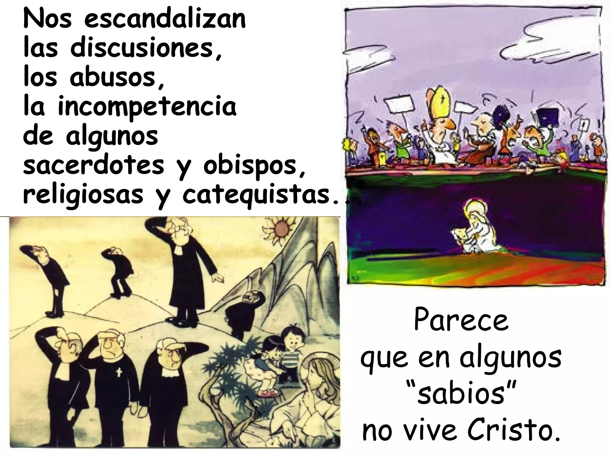 Nos escandalizan las discusiones,  los abusos,  la incompetencia de algunos  sacerdotes y obispos, religiosas y catequistas...   Parece que en algunos “sabios” no vive Cristo. 