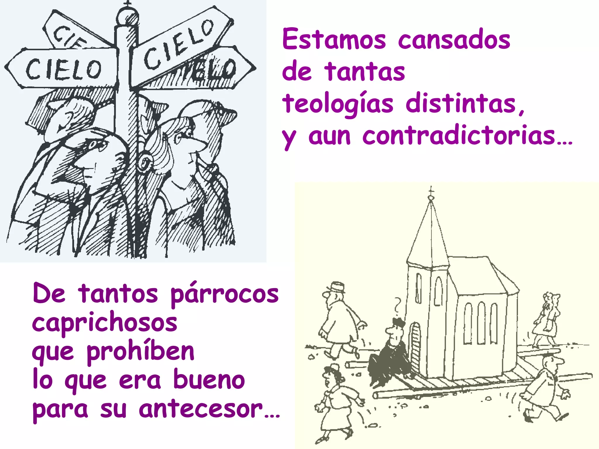 Estamos cansados  de tantas  teologías distintas, y aun contradictorias… De tantos párrocos caprichosos que prohíben lo que era bueno para su antecesor… 