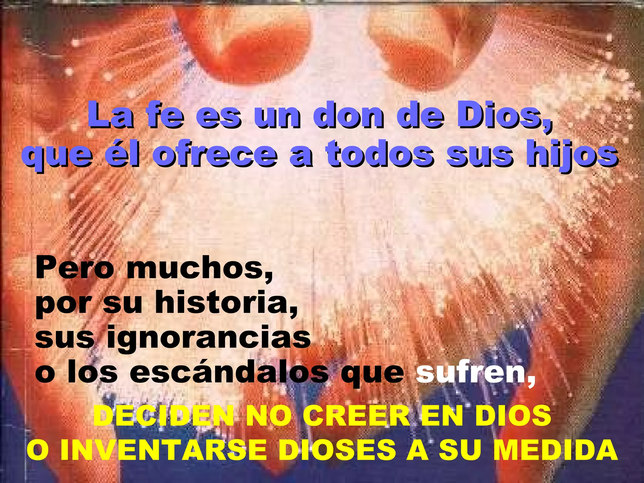 La fe es un don de Dios, que él ofrece a todos sus hijos Pero muchos, por su historia, sus ignorancias o los escándalos que  sufren, DECIDEN NO CREER EN DIOS O INVENTARSE DIOSES A SU MEDIDA 