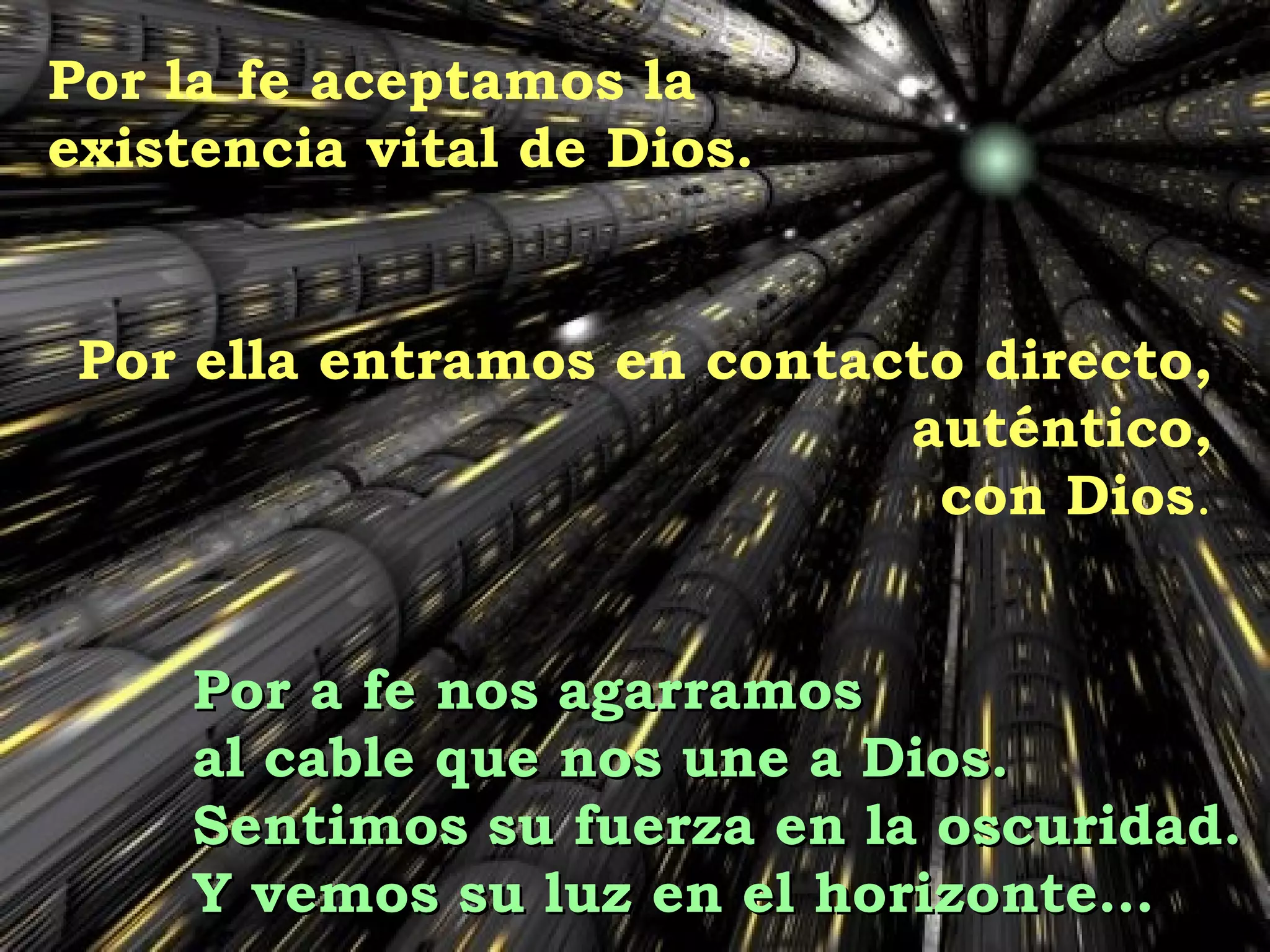 Por la fe aceptamos la  existencia vital de Dios. Por ella entramos en contacto directo, auténtico, con Dios . Por a fe nos agarramos  al cable que nos une a Dios. Sentimos su fuerza en la oscuridad. Y vemos su luz en el horizonte… 