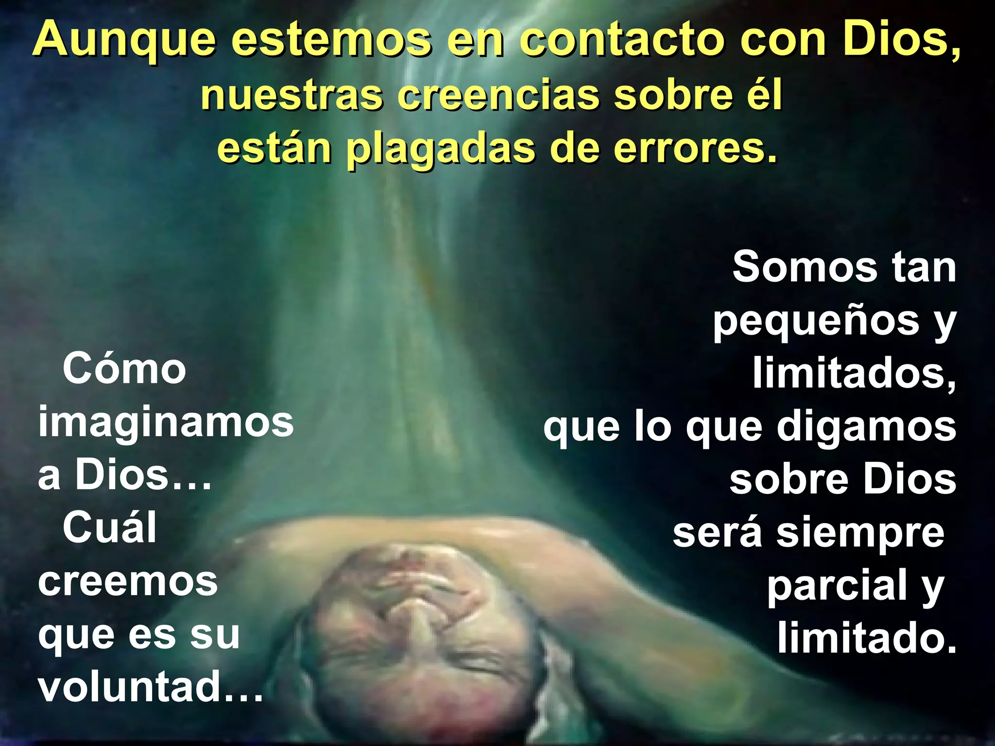Aunque estemos en contacto con Dios, nuestras creencias sobre él  están plagadas de errores. Cómo  imaginamos  a Dios… Cuál  creemos  que es su  voluntad… Somos tan pequeños y limitados, que lo que digamos sobre Dios será siempre  parcial y  limitado. 