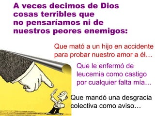 A veces decimos de Dios cosas terribles que  no pensaríamos ni de  nuestros peores enemigos: Que mató a un hijo en accidente para probar nuestro amor a él… Que le enfermó de leucemia como castigo por cualquier falta mía… Que mandó una desgracia colectiva como aviso… 