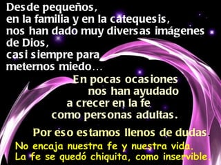 Desde pequeños, en la familia y en la catequesis, nos han dado muy diversas imágenes de Dios, casi siempre para  meternos miedo… En pocas ocasiones nos han ayudado  a crecer en la fe  como personas adultas. Por eso estamos llenos de dudas . No encaja nuestra fe y nuestra vida. La fe se quedó chiquita, como inservible. 