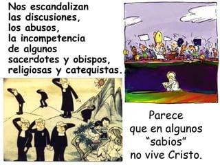 Nos escandalizan las discusiones,  los abusos,  la incompetencia de algunos  sacerdotes y obispos, religiosas y catequistas...   Parece que en algunos “sabios” no vive Cristo. 