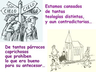 Estamos cansados  de tantas  teologías distintas, y aun contradictorias… De tantos párrocos caprichosos que prohíben lo que era bueno para su antecesor… 