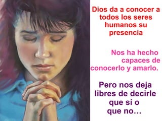 Dios da a conocer a todos los seres humanos su presencia Nos ha hecho  capaces de conocerlo y amarlo.   Pero nos deja libres de decirle que sí o  que no…   