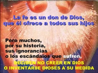 La fe es un don de Dios, que él ofrece a todos sus hijos Pero muchos, por su historia, sus ignorancias o los escándalos que  sufren, DECIDEN NO CREER EN DIOS O INVENTARSE DIOSES A SU MEDIDA 
