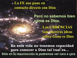 Pero no sabemos bien  cómo es Dios. En esta vida no tenemos capacidad  para conocer a Dios tal cual es… Sólo en la resurrección le podremos ver cara a cara La FE nos pone en contacto directo con Dios Las CREENCIAS son nuestras ideas sobre cómo es Dios 
