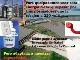 Itaipú produce en sus turbinas una poderosa energía de 500.000 voltios. Para que podamos usar esta energía tiene que pasar por transformadores que la rebajen a 220 voltios…  Nadie podría aguantar la energía de Itaipú tal como sale de la Central Pero adaptada a nuestras  capacidades, ya es sólo cuestión de conectarnos… 