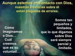 Aunque estemos en contacto con Dios, nuestras creencias sobre él  están plagadas de errores. Cómo  imaginamos  a Dios… Cuál  creemos  que es su  voluntad… Somos tan pequeños y limitados, que lo que digamos sobre Dios será siempre  parcial y  limitado. 