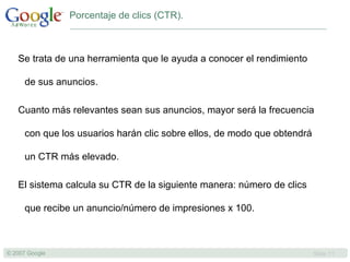 Porcentaje de clics (CTR). Se trata de una herramienta que le ayuda a conocer el rendimiento de sus anuncios.  Cuanto más relevantes sean sus anuncios, mayor será la frecuencia con que los usuarios harán clic sobre ellos, de modo que obtendrá un CTR más elevado.  El sistema calcula su CTR de la siguiente manera: número de clics que recibe un anuncio/número de impresiones x 100.  