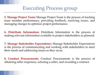 Executing Process group
5. Manage Project Team: Manage Project Team is the process of tracking
team member performance, providing feedback, resolving issues, and
managing changes to optimize project performance.
6. Distribute Information: Distribute Information is the process of
making relevant information available to project stakeholders as planned.
7. Manage Stakeholder Expectations: Manage Stakeholder Expectations
is the process of communicating and working with stakeholders to meet
their needs and addressing issues as they occur.
8. Conduct Procurements: Conduct Procurements is the process of
obtaining seller responses, selecting a seller, and awarding a contract.
 