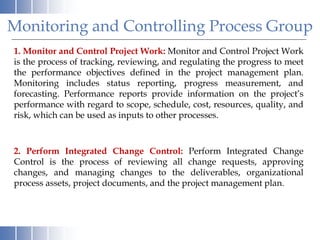 Monitoring and Controlling Process Group
1. Monitor and Control Project Work: Monitor and Control Project Work
is the process of tracking, reviewing, and regulating the progress to meet
the performance objectives defined in the project management plan.
Monitoring includes status reporting, progress measurement, and
forecasting. Performance reports provide information on the project’s
performance with regard to scope, schedule, cost, resources, quality, and
risk, which can be used as inputs to other processes.
2. Perform Integrated Change Control: Perform Integrated Change
Control is the process of reviewing all change requests, approving
changes, and managing changes to the deliverables, organizational
process assets, project documents, and the project management plan.
 