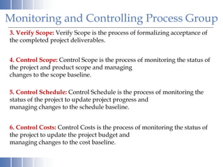 3. Verify Scope: Verify Scope is the process of formalizing acceptance of
the completed project deliverables.
4. Control Scope: Control Scope is the process of monitoring the status of
the project and product scope and managing
changes to the scope baseline.
5. Control Schedule: Control Schedule is the process of monitoring the
status of the project to update project progress and
managing changes to the schedule baseline.
6. Control Costs: Control Costs is the process of monitoring the status of
the project to update the project budget and
managing changes to the cost baseline.
Monitoring and Controlling Process Group
 