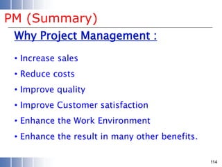 Why Project Management :
• Increase sales
• Reduce costs
• Improve quality
• Improve Customer satisfaction
• Enhance the Work Environment
• Enhance the result in many other benefits.
114
PM (Summary)
 