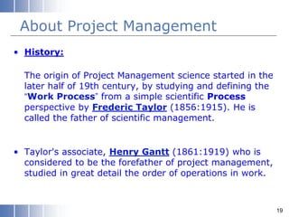 About Project Management
• History:
The origin of Project Management science started in the
later half of 19th century, by studying and defining the
“Work Process” from a simple scientific Process
perspective by Frederic Taylor (1856:1915). He is
called the father of scientific management.
• Taylor's associate, Henry Gantt (1861:1919) who is
considered to be the forefather of project management,
studied in great detail the order of operations in work.
19
 