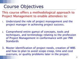 Course Objectives
1. Understand the role of project management and the
project manager in achieving project success.
2. Comprehend entire gamut of concepts, tools and
techniques, and terminology relating to the profession
of Project Management in conformance with per PMI
Standards
3. Master identification of project needs, creation of WBS
and how to plan to avoid scope creep, time and cost
overruns, or quality problems later in the project.
This course offers a methodological approach to
Project Management to enable attendees to:
2
 