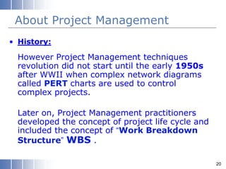 About Project Management
• History:
However Project Management techniques
revolution did not start until the early 1950s
after WWII when complex network diagrams
called PERT charts are used to control
complex projects.
Later on, Project Management practitioners
developed the concept of project life cycle and
included the concept of “Work Breakdown
Structure” WBS .
20
 