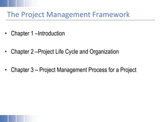 The Project Management Framework
• Chapter 1 –Introduction
• Chapter 2 –Project Life Cycle and Organization
• Chapter 3 – Project Management Process for a Project
 