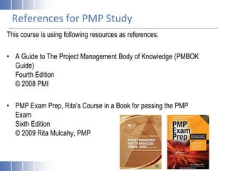 References for PMP Study
This course is using following resources as references:
• A Guide to The Project Management Body of Knowledge (PMBOK
Guide)
Fourth Edition
© 2008 PMI
• PMP Exam Prep, Rita’s Course in a Book for passing the PMP
Exam
Sixth Edition
© 2009 Rita Mulcahy, PMP
 