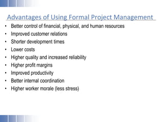 Advantages of Using Formal Project Management
• Better control of financial, physical, and human resources
• Improved customer relations
• Shorter development times
• Lower costs
• Higher quality and increased reliability
• Higher profit margins
• Improved productivity
• Better internal coordination
• Higher worker morale (less stress)
 