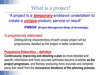 What is a project?
“A project is a temporary endeavor undertaken to
create a unique product, service or result”
PMBOK (Project Management Body of Knowledge)
Is progressively elaborated
Distinguishing characteristics of each unique project will be
progressively detailed as the project is better understood.
Progressive Elaboration -- definition
Continuously improving and detailing a plan as more detailed and
specific information and more accurate estimates become available as the
project progresses, and thereby producing more accurate and complete
plans that result from the successive iterations of the planning process.
 