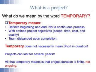 What is a project?
What do we mean by the word TEMPORARY?
Temporary means:
• Definite beginning and end. Not a continuous process.
• With defined project objectives (scope, time, cost, and
quality)
• Team disbanded upon completion.
Temporary does not necessarily mean Short in duration!
Projects can last for several years!!
All that temporary means is that project duration is finite, not
ongoing.
 