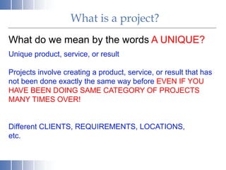 What is a project?
What do we mean by the words A UNIQUE?
Unique product, service, or result
Projects involve creating a product, service, or result that has
not been done exactly the same way before EVEN IF YOU
HAVE BEEN DOING SAME CATEGORY OF PROJECTS
MANY TIMES OVER!
Different CLIENTS, REQUIREMENTS, LOCATIONS,
etc.
 