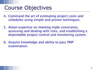 Course Objectives
4. Command the art of estimating project costs and
schedules using simple and proven techniques.
5. Attain expertise on meeting triple constraints,
assessing and dealing with risks, and establishing a
dependable project control and monitoring system.
6. Acquire knowledge and ability to pass PMP
examination.
3
 