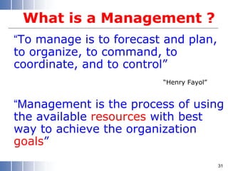 What is a Management ?
“To manage is to forecast and plan,
to organize, to command, to
coordinate, and to control”
“Henry Fayol”
“Management is the process of using
the available resources with best
way to achieve the organization
goals”
31
 