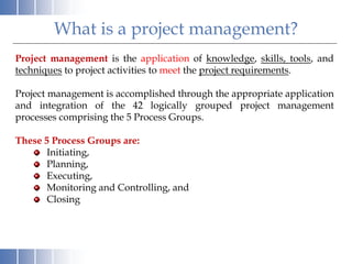 What is a project management?
Project management is the application of knowledge, skills, tools, and
techniques to project activities to meet the project requirements.
Project management is accomplished through the appropriate application
and integration of the 42 logically grouped project management
processes comprising the 5 Process Groups.
These 5 Process Groups are:
Initiating,
Planning,
Executing,
Monitoring and Controlling, and
Closing
 