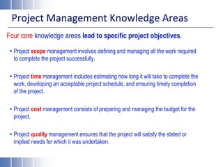 Project Management Knowledge Areas
Four core knowledge areas lead to specific project objectives.
 Project scope management involves defining and managing all the work required
to complete the project successfully.
 Project time management includes estimating how long it will take to complete the
work, developing an acceptable project schedule, and ensuring timely completion
of the project.
 Project cost management consists of preparing and managing the budget for the
project.
 Project quality management ensures that the project will satisfy the stated or
implied needs for which it was undertaken.
 