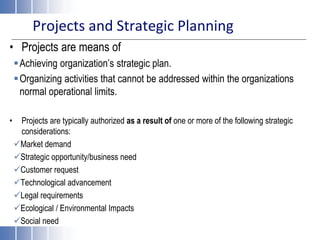 Projects and Strategic Planning
• Projects are means of
Achieving organization’s strategic plan.
Organizing activities that cannot be addressed within the organizations
normal operational limits.
• Projects are typically authorized as a result of one or more of the following strategic
considerations:
Market demand
Strategic opportunity/business need
Customer request
Technological advancement
Legal requirements
Ecological / Environmental Impacts
Social need
 