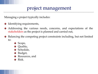 project management
Managing a project typically includes:
Identifying requirements,
Addressing the various needs, concerns, and expectations of the
stakeholders as the project is planned and carried out,
Balancing the competing project constraints including, but not limited
to:
Scope,
Quality,
Schedule,
Budget,
Resources, and
Risk.
 
