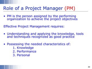 Role of a Project Manager (PM)
• PM is the person assigned by the performing
organization to achieve the project objectives
Effective Project Management requires:
• Understanding and applying the knowledge, tools
and techniques recognized as good practice
• Possessing the needed characteristics of:
1. Knowledge
2. Performance
3. Personal
44
 