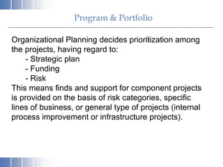 Program & Portfolio
Organizational Planning decides prioritization among
the projects, having regard to:
- Strategic plan
- Funding
- Risk
This means finds and support for component projects
is provided on the basis of risk categories, specific
lines of business, or general type of projects (internal
process improvement or infrastructure projects).
 