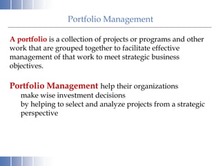 Portfolio Management
A portfolio is a collection of projects or programs and other
work that are grouped together to facilitate effective
management of that work to meet strategic business
objectives.
Portfolio Management help their organizations
make wise investment decisions
by helping to select and analyze projects from a strategic
perspective
 
