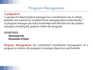 Program Management
A program is:
“a group of related projects managed in a coordinated way to obtain
benefits and control not available from managing them individually.”
A program manager provides leadership and direction for the project
managers heading the projects within the program.
ADVANTAGES
Decreased risk
Economies of Scale
Program Management: the centralized coordinated management of a
program to achieve the program’s strategic objectives and benefits.
 