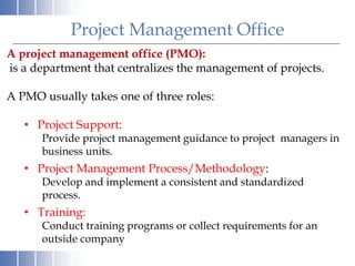 Project Management Office
A project management office (PMO):
is a department that centralizes the management of projects.
A PMO usually takes one of three roles:
• Project Support:
Provide project management guidance to project managers in
business units.
• Project Management Process/Methodology:
Develop and implement a consistent and standardized
process.
• Training:
Conduct training programs or collect requirements for an
outside company
 