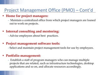 Project Management Office (PMO) – Cont’d
• Home for project managers:
– Maintain a centralized office from which project managers are loaned
out to work on projects.
• Internal consulting and mentoring:
–Advise employees about best practices.
• Project management software tools:
–Select and maintain project management tools for use by employees.
• Portfolio management:
– Establish a staff of program managers who can manage multiple
projects that are related, such as infrastructure technologies, desktop
applications and so on, and allocate resources accordingly.
 