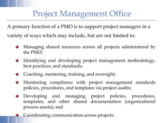 A primary function of a PMO is to support project managers in a
variety of ways which may include, but are not limited to:
Managing shared resources across all projects administered by
the PMO;
Identifying and developing project management methodology,
best practices, and standards;
Coaching, mentoring, training, and oversight;
Monitoring compliance with project management standards
policies, procedures, and templates via project audits;
Developing and managing project policies, procedures,
templates, and other shared documentation (organizational
process assets); and
Coordinating communication across projects.
Project Management Office
 