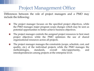 Differences between the role of project managers and a PMO may
include the following:
The project manager focuses on the specified project objectives, while
the PMO manages major program scope changes which may be seen as
potential opportunities to better achieve business objectives.
The project manager controls the assigned project resources to best meet
project objectives while the PMO optimizes the use of shared
organizational resources across all projects.
The project manager manages the constraints (scope, schedule, cost, and
quality, etc.) of the individual projects while the PMO manages the
methodologies, standards, overall risk/opportunity, and
interdependencies among projects at the enterprise level.
Project Management Office
 