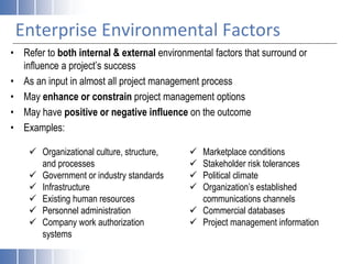 Enterprise Environmental Factors
• Refer to both internal & external environmental factors that surround or
influence a project’s success
• As an input in almost all project management process
• May enhance or constrain project management options
• May have positive or negative influence on the outcome
• Examples:
 Organizational culture, structure,
and processes
 Government or industry standards
 Infrastructure
 Existing human resources
 Personnel administration
 Company work authorization
systems
 Marketplace conditions
 Stakeholder risk tolerances
 Political climate
 Organization’s established
communications channels
 Commercial databases
 Project management information
 