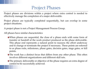 Project Phases
Project phases are divisions within a project where extra control is needed to
effectively manage the completion of a major deliverable.
Project phases are typically completed sequentially, but can overlap in some
project situations.
A project phase is not a Project Management Process Group.
All phases have similar characteristics
When phases are sequential, the close of a phase ends with some form of
transfer or handoff of the work product produced as the phase deliverable.
This phase end represents a natural point to reassess the effort underway
and to change or terminate the project if necessary. These points are referred
to as phase exits, milestones, phase gates, decision gates, stage gates, or kill
points.
The work has a distinct focus that differs from any other phase. This often
involves different organizations and different skill sets.
The primary deliverable or objective of the phase requires an extra degree of
control to be successfully achieved.
 