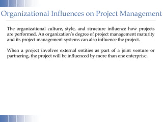 Organizational Influences on Project Management
The organizational culture, style, and structure influence how projects
are performed. An organization’s degree of project management maturity
and its project management systems can also influence the project.
When a project involves external entities as part of a joint venture or
partnering, the project will be influenced by more than one enterprise.
 