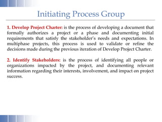 1. Develop Project Charter: is the process of developing a document that
formally authorizes a project or a phase and documenting initial
requirements that satisfy the stakeholder’s needs and expectations. In
multiphase projects, this process is used to validate or refine the
decisions made during the previous iteration of Develop Project Charter.
2. Identify Stakeholders: is the process of identifying all people or
organizations impacted by the project, and documenting relevant
information regarding their interests, involvement, and impact on project
success.
Initiating Process Group
 